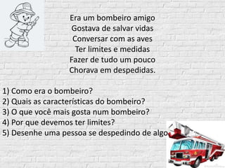Era um bombeiro amigo
Gostava de salvar vidas
Conversar com as aves
Ter limites e medidas
Fazer de tudo um pouco
Chorava em despedidas.
1) Como era o bombeiro?
2) Quais as características do bombeiro?
3) O que você mais gosta num bombeiro?
4) Por que devemos ter limites?
5) Desenhe uma pessoa se despedindo de algo.
 