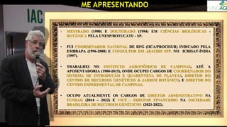 ME APRESENTANDO
OBRIGADO À TODA COMISSÃO ORGANIZADORA DO EVENTO PELO CONVITE,
EM ESPECIAL AO DR. ORIVALDO BRUNINI!
• MESTRADO (1990) E DOUTORADO (1994) EM CIÊNCIAS BIOLÓGICAS -
BOTÂNICA PELA UNESP/BOTUCATU - SP.
• FUI COORDENADOR NACIONAL DE RFG (IICA/PROCISUR) INDICADO PELA
EMBRAPA (1996-2000) E CONSULTOR EM ARACHIS SPP. NO ICRISAT-ÍNDIA
(1997).
• TRABALHEI NO INSTITUTO AGRONÔMICO DE CAMPINAS, ATÉ A
APOSENTADORIA (1980-2015), ONDE OCUPEI CARGOS DE COORDENADOR DO
SISTEMA DE INTRODUÇÃO E QUARENTENA DE PLANTAS, DIRETOR DO
CENTRO DE RECURSOS GENÉTICOS & JARDIM BOTÂNICO, E DIRETOR DO
CENTRO EXPERIMENTAL DE CAMPINAS.
• OCUPO ATUALMENTE OS CARGOS DE DIRETOR ADMINISTRATIVO NA
FUNDAG (2014 – 2022) E VICE - DIRETOR FINANCEIRO NA SOCIEDADE
BRASILEIRA DE RECURSOS GENÉTICOS (2021-2022).
 
