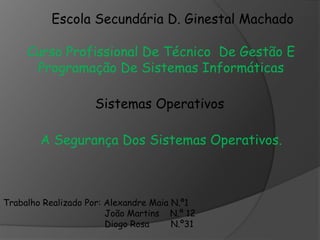 Escola Secundária D. Ginestal Machado 
Curso Profissional De Técnico De Gestão E 
Programação De Sistemas Informáticas 
Sistemas Operativos 
A Segurança Dos Sistemas Operativos. 
Trabalho Realizado Por: Alexandre Maia N.º1 
João Martins N.º 12 
Diogo Rosa N.º31 
 