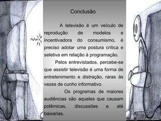 Conclusão   A televisão é um veículo de reprodução de modelos e incentivadora do consumismo, é preciso adotar uma postura crítica e seletiva em relação à programação.  Pelos entrevistados, percebe-se que assistir televisão é uma forma de entretenimento e distração, raras ás vezes de cunho informativo. Os programas de maiores audiências são aqueles que causam polêmicas, discussões e até baixarias. 