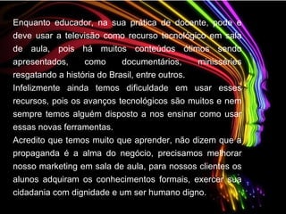 Enquanto educador, na sua prática de docente, pode e deve usar a televisão como recurso tecnológico em sala de aula, pois há muitos conteúdos ótimos sendo apresentados, como documentários, minisséries resgatando a história do Brasil, entre outros. Infelizmente ainda temos dificuldade em usar esses recursos, pois os avanços tecnológicos são muitos e nem sempre temos alguém disposto a nos ensinar como usar essas novas ferramentas. Acredito que temos muito que aprender, não dizem que a propaganda é a alma do negócio, precisamos melhorar nosso marketing em sala de aula, para nossos clientes os alunos adquiram os conhecimentos formais, exercer sua cidadania com dignidade e um ser humano digno.   
