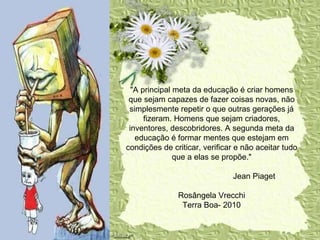 .  "A principal meta da educação é criar homens que sejam capazes de fazer coisas novas, não simplesmente repetir o que outras gerações já fizeram. Homens que sejam criadores, inventores, descobridores. A segunda meta da educação é formar mentes que estejam em condições de criticar, verificar e não aceitar tudo que a elas se propõe."   Jean Piaget  Rosângela Vrecchi Terra Boa- 2010 
