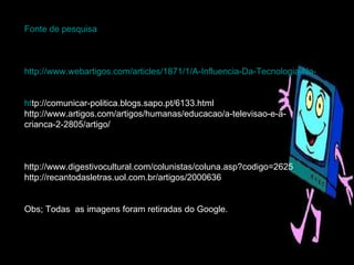 Fonte de pesquisa http://www.webartigos.com/articles/1871/1/A-Influencia-Da-Tecnologia-Na-Vida-De-Criancas-E-Adolescentes-Dos-Pequenos-Centros-Urbanos/pagina1.html ht tp://comunicar-politica.blogs.sapo.pt/6133.html http://www.artigos.com/artigos/humanas/educacao/a-televisao-e-a-crianca-2-2805/artigo/ http://www.digestivocultural.com/colunistas/coluna.asp?codigo=2625 http://recantodasletras.uol.com.br/artigos/2000636 Obs; Todas  as imagens foram retiradas do Google. 