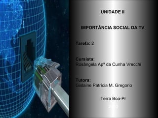 UNIDADE II  IMPORTÂNCIA SOCIAL DA TV   Tarefa:  2 Cursista: Rosângela Apª da Cunha Vrecchi Tutora:   Gislaine Patrícia M. Gregorio  Terra Boa-Pr 2010 