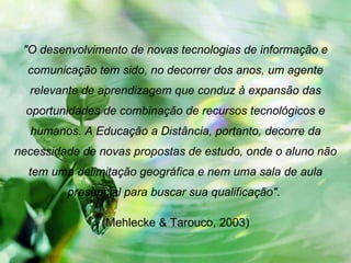 "O desenvolvimento de novas tecnologias de informação e comunicação tem sido, no decorrer dos anos, um agente relevante de aprendizagem que conduz à expansão das oportunidades de combinação de recursos tecnológicos e humanos. A Educação a Distância, portanto, decorre da necessidade de novas propostas de estudo, onde o aluno não tem uma delimitação geográfica e nem uma sala de aula presencial para buscar sua qualificação" .  (Mehlecke & Tarouco, 2003) 