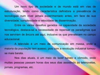 Um novo tipo de sociedade e de mundo está em vias de estruturação, tendo como característica definidora a prevalência de tecnologias num nível jamais experimentado antes, em face de sua diversidade, complexidade e velocidade de disseminação.  Entre os vários desafios gerados na capacidade da sociedade tecnológica, destaca-se a necessidade de repensar os paradigmas que nos serviram de âncora até aqui, inclusive os que prevalecem no campo educacional.  A televisão é um meio de comunicação em massa, onde a maioria da população tem acesso, pois com a revolução industrial tornou-se mais barata.  Nos dias atuais, é um meio de lazer barato e cômodo, onde muitas pessoas passam horas dos seus dias assistindo às telenovelas, jornais, programas, etc .   
