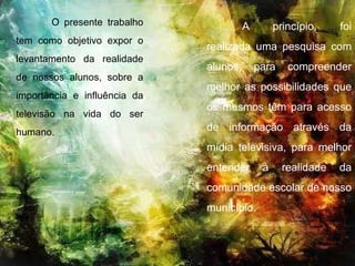 A princípio, foi realizada uma pesquisa com alunos, para compreender melhor as possibilidades que os mesmos têm para acesso de informação através da mídia televisiva, para melhor entender a realidade da comunidade escolar de nosso município. O presente trabalho tem como objetivo expor o levantamento da realidade de nossos alunos, sobre a importância e influência da televisão na vida do ser humano.  