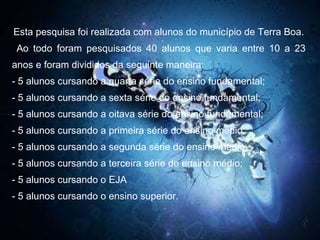 Esta pesquisa foi realizada com alunos do município de Terra Boa. Ao todo foram pesquisados 40 alunos que varia entre 10 a 23 anos e foram divididos da seguinte maneira: - 5 alunos cursando a quarta série do ensino fundamental; - 5 alunos cursando a sexta série do ensino fundamental; - 5 alunos cursando a oitava série do ensino fundamental; - 5 alunos cursando a primeira série do ensino médio; - 5 alunos cursando a segunda série do ensino médio;  - 5 alunos cursando a terceira série do ensino médio; - 5 alunos cursando o EJA - 5 alunos cursando o ensino superior. 