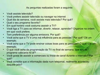 As perguntas realizadas foram a seguinte: Você assiste televisão? Você prefere assistir televisão ou navegar na internet  Qual dia da semana, você assiste mais televisão? Por quê? Qual o seu programa favorito?  Em qual horário você costuma assistir a TV?  Você liga a TV para se informar, divertir, relaxar, aprender? Organize na ordem em que você prefere. Tem preferência por alguma emissora. Por quê? Você acha que a TV é uma má influência para as pessoas? Por quê? Dê um exemplo. Você acha que a TV pode ensinar coisas boas para as pessoas? O quê? Dê um exemplo. O que você acha da programação da TV no final de semana, que tipo de programa colocaria no ar? Você gosta de assistir a comerciais ou troca de canal durante o intervalo? Por quê? Você acredita que a informação dada num telejornal, realmente aconteceu daquele jeito? 