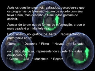 Após os questionamentos realizados, percebeu-se que os programas de televisão variam de acordo com sua faixa etária, mas desenho e filme todos gostam de assistir. Apesar de terem outras fontes de informação, a que é mais usada é a mídia televisa. Logo abaixo no gráfico de barra,  representando a preferência entre: *Jornal  * Desenho  * Filme  * Novela  * Seriado no gráfico de pizza,  representando a preferência das emissoras de TV * Globo  * SBT  * Manchete  * Record 