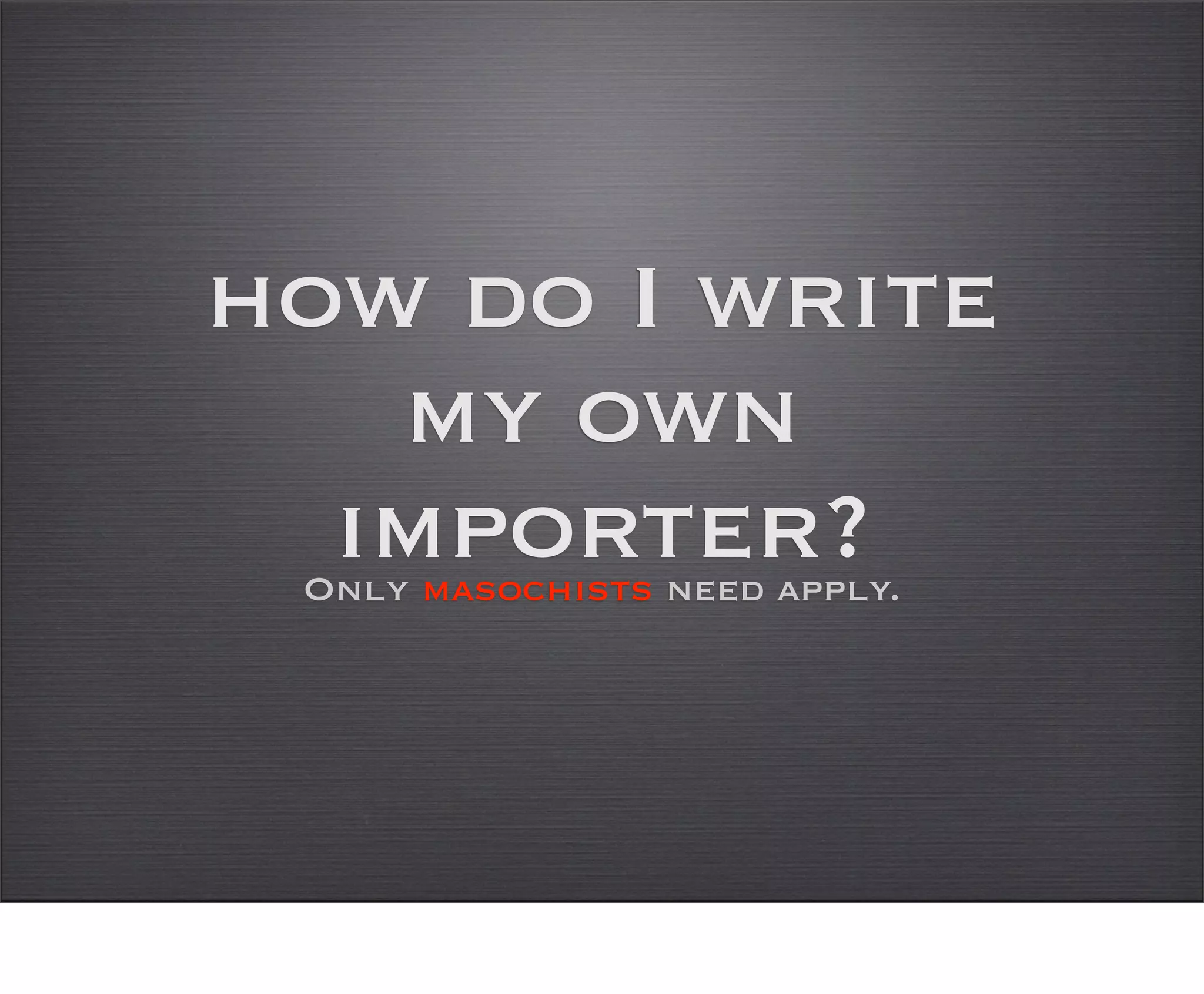 how do I write
   my own
  importer?
 Only masochists need apply.
 