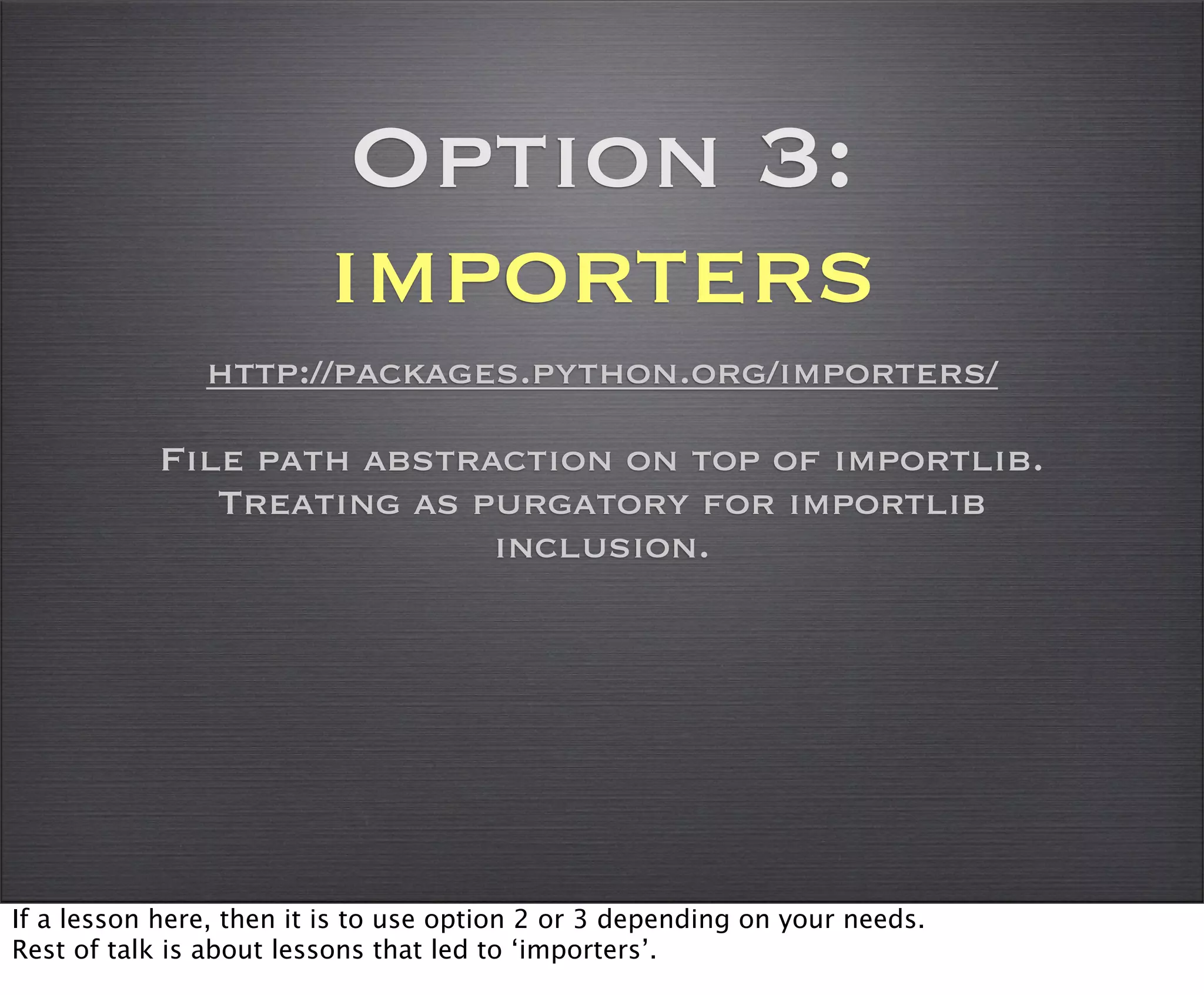 Option 3:
                         importers
               http://packages.python.org/importers/

           File path abstraction on top of importlib.
              Treating as purgatory for importlib
                           inclusion.




If a lesson here, then it is to use option 2 or 3 depending on your needs.
Rest of talk is about lessons that led to ‘importers’.
 