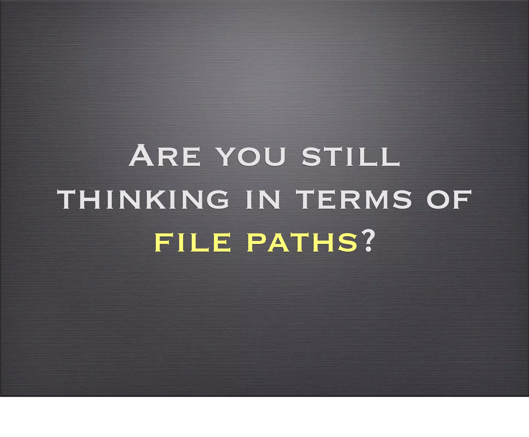 Are you still
thinking in terms of
    file paths?
 