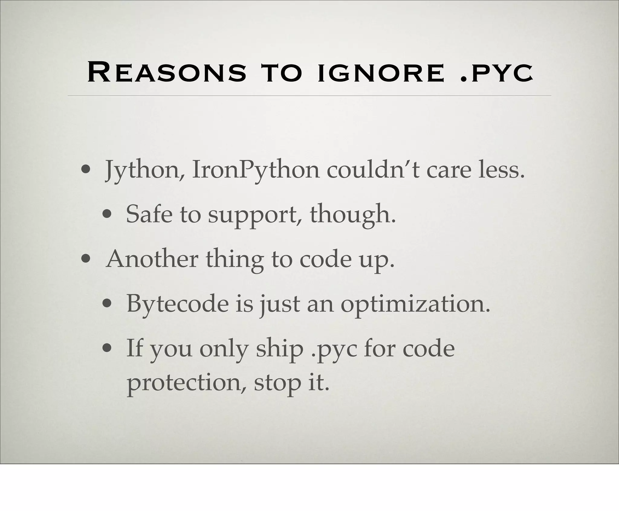 Reasons to ignore .pyc

• Jython, IronPython couldn’t care less.
 • Safe to support, though.
• Another thing to code up.
 • Bytecode is just an optimization.
 • If you only ship .pyc for code
   protection, stop it.
 