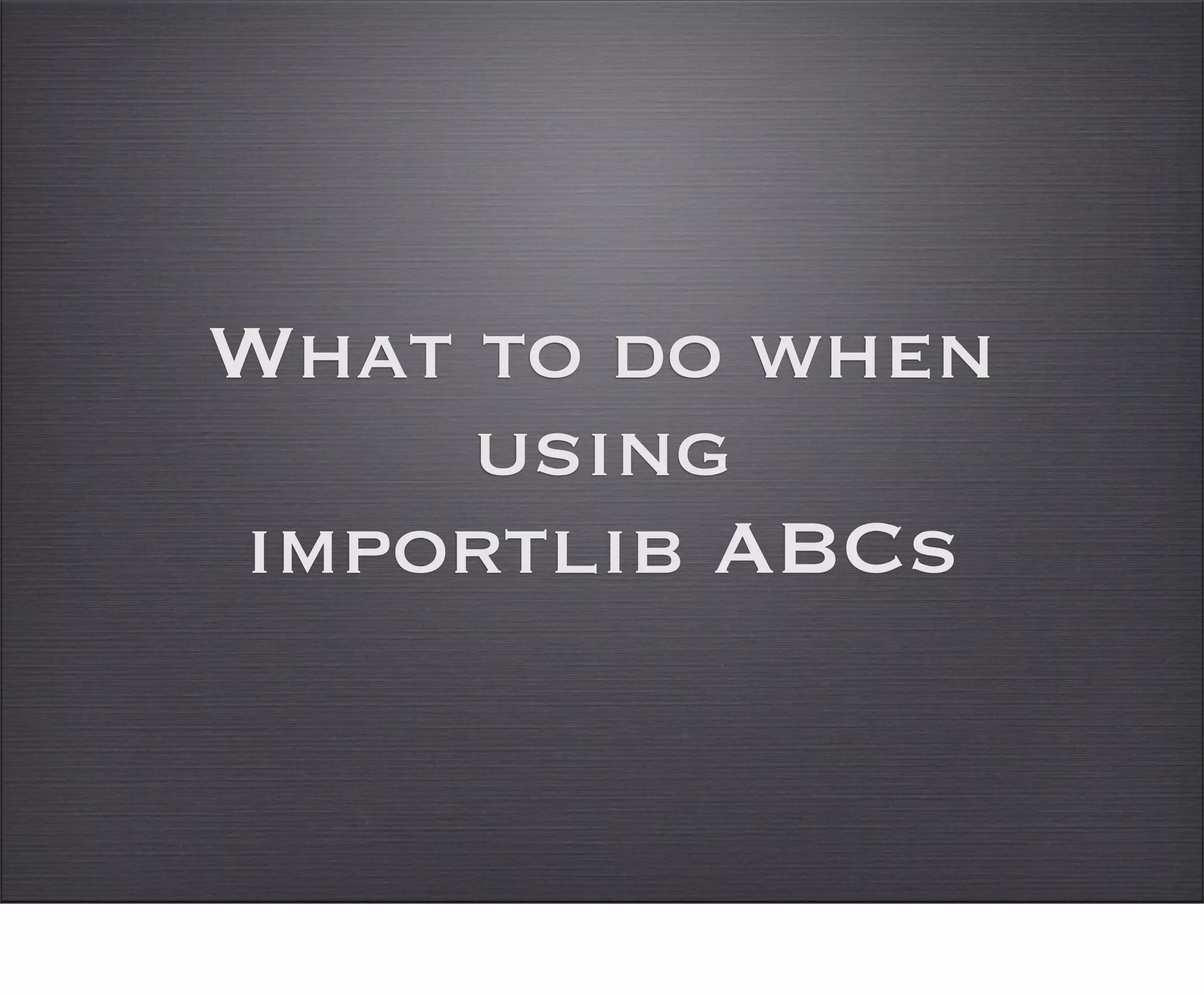 What to do when
     using
importlib ABCs
 