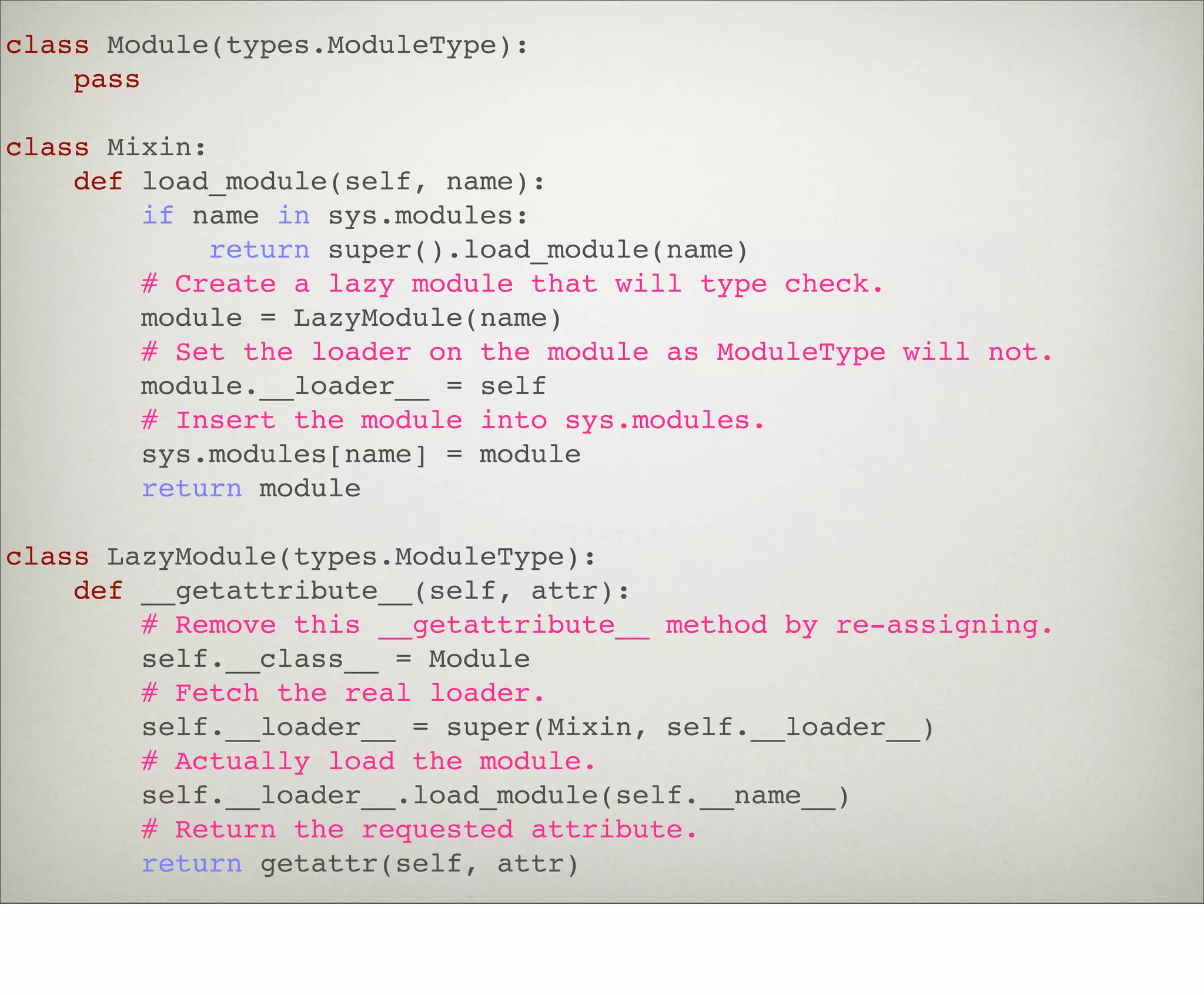 class Module(types.ModuleType):
    pass

class Mixin:
    def load_module(self, name):
        if name in sys.modules:
             return super().load_module(name)
        # Create a lazy module that will type check.
        module = LazyModule(name)
        # Set the loader on the module as ModuleType will not.
        module.__loader__ = self
        # Insert the module into sys.modules.
        sys.modules[name] = module
        return module

class LazyModule(types.ModuleType):
    def __getattribute__(self, attr):
        # Remove this __getattribute__ method by re-assigning.
        self.__class__ = Module
        # Fetch the real loader.
        self.__loader__ = super(Mixin, self.__loader__)
        # Actually load the module.
        self.__loader__.load_module(self.__name__)
        # Return the requested attribute.
        return getattr(self, attr)
 