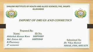 SHALOM INSTTITUTE OF HEALTH AND ALLIED SCIENCES, FHS, SHUATS
ALLAHABAD
IMPORT OF DRUGS AND COSMETICS
Prepared By:
Name ID No.
Abhishek Kumar Karn 16BPH085
Md. Zaiem Ali 16BPH048
B.Pharmacy
6th semester
Submitted To:
Dr. Vikas Kumar
SIHAS, FHS, SHUATS
 