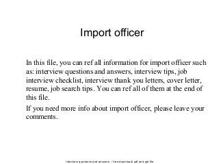 Interview questions and answers – free download/ pdf and ppt file
Import officer
In this file, you can ref all information for import officer such
as: interview questions and answers, interview tips, job
interview checklist, interview thank you letters, cover letter,
resume, job search tips. You can ref all of them at the end of
this file.
If you need more info about import officer, please leave your
comments.
 