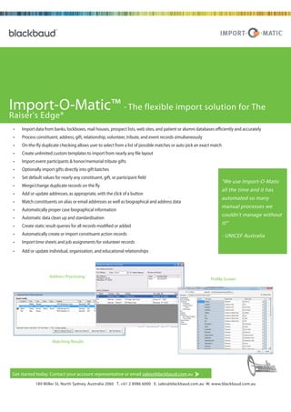 Import-O-Matic™ - The flexible import solution for The
Raiser's Edge®
 •   Import data from banks, lockboxes, mail houses, prospect lists, web sites, and patient or alumni databases efficiently and accurately
 •   Process constituent, address, gift, relationship, volunteer, tribute, and event records simultaneously
 •   On-the-fly duplicate checking allows user to select from a list of possible matches or auto pick an exact match
 •   Create unlimited custom templates to import from nearly any file layout
 •   Import event participants & honor/memorial tribute gifts
 •   Optionally import gifts directly into gift batches
 •   Set default values for nearly any constituent, gift, or participant field
                                                                                                                    "We use Import-O-Matic
 •   Merge/change duplicate records on the fly
                                                                                                                    all the time and it has
 •   Add or update addresses, as appropriate, with the click of a button
                                                                                                                    automated so many
 •   Match constituents on alias or email addresses as well as biographical and address data
                                                                                                                    manual processes we
 •   Automatically proper case biographical information
                                                                                                                    couldn’t manage without
 •   Automatic data clean up and standardisation
 •   Create static result queries for all records modified or added
                                                                                                                    it!"
 •   Automatically create or import constituent action records                                                      - UNICEF Australia
 •   Import time sheets and job assignments for volunteer records
 •   Add or update individual, organisation, and educational relationships




                     Address Processing
                                                                                                              Profile Screen




                      Matching Results




Get started today. Contact your account representative or email sales@blackbaud.com.au

      © FebruaryMiller St, North Daniel Island Drive, Charleston, 2 8986 6000 800.443.9441 E solutions@blackbaud.com W www.blackbaud.com
            189 2002 | 2000 Sydney, Australia 2060 T. +61 SC 29492 T E. sales@blackbaud.com.au W. www.blackbaud.com.au
 
