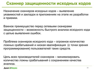 Сканнер защищенности исходных кодов
19
Назначение сканнеров исходных кодов – выявление
уязвимостей и закладок в приложениях на этапе их разработки
и приемки.
Важное преимущество перед сетевыми сканерами
защищенности – возможность быстрого анализа исходного кода
с целью выявления ошибок.
Проблема сканнеров исходного кода – огромное количество
ложных срабатываний и низкая квалификация (с точки зрения
программирования) пользователей таких средств.
Цель всех производителей сканнеров – минимизировать
количество ложны срабатываний с сохранением качества
анализа.
 