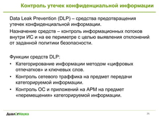 Контроль утечек конфиденциальной информации
Data Leak Prevention (DLP) – средства предотвращения
утечек конфиденциальной информации.
Назначение средств – контроль информационных потоков
внутри ИС и на ее периметре с целью выявления отклонений
от заданной политики безопасности.
Функции средств DLP:
• Категорирование информации методом «цифровых
отпечатков» и ключевых слов.
• Контроль сетевого траффика на предмет передачи
категорируемой информации.
• Контроль ОС и приложений на АРМ на предмет
«перемещения» категорируемой информации.
26
 