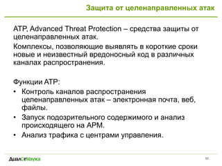 Защита от целенаправленных атак
ATP, Advanced Threat Protection – средства защиты от
целенаправленных атак.
Комплексы, позволяющие выявлять в короткие сроки
новые и неизвестный вредоносный код в различных
каналах распространения.
Функции ATP:
• Контроль каналов распространения
целенаправленных атак – электронная почта, веб,
файлы.
• Запуск подозрительного содержимого и анализ
происходящего на АРМ.
• Анализ трафика с центрами управления.
30
 