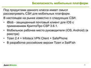 Безопасность мобильных платформ
Под продуктами данного класса имеет смысл
рассматривать СЗИ для мобильных платформ.
В настоящее на рынке известно о следующих СЗИ:
• iBlob - защищенный почтовый клиент для iOS c
применением КриптоПро CSP 3.6.1.
• Мобильное рабочее место руководителя (iOS, Android) (в
реестре)
• Tizen 2.4 + Infotecs VPN Client + SafePhone
• В разработке российские версии Tizen и SailFish
35
 