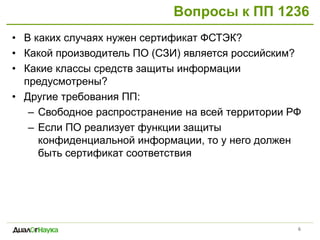 Вопросы к ПП 1236
6
• В каких случаях нужен сертификат ФСТЭК?
• Какой производитель ПО (СЗИ) является российским?
• Какие классы средств защиты информации
предусмотрены?
• Другие требования ПП:
– Свободное распространение на всей территории РФ
– Если ПО реализует функции защиты
конфиденциальной информации, то у него должен
быть сертификат соответствия
 
