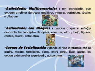 Actividades Multisensoriales  :  son actividades que ayudan a refinar destrezas auditivas, visuales, gustativas, táctiles y olfativas.  Actividades con Bloques :  ayudan a que el niño(a) desarrolle los conceptos de apilar, construir, alto y bajo, figuras, conteo, colores, entre otros.  Juegos de Socialización :  donde el niño interactúe con su padre, madre, familiares, pares, entre otros. Estos juegos los ayuda a desarrollar seguridad y autoestima.  