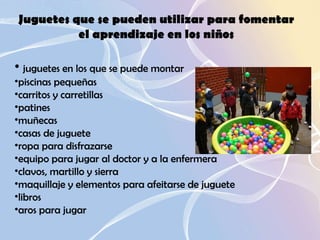 Juguetes que se pueden utilizar para fomentar el aprendizaje en los niños juguetes en los que se puede montar  piscinas pequeñas  carritos y carretillas  patines  muñecas  casas de juguete  ropa para disfrazarse  equipo para jugar al doctor y a la enfermera  clavos, martillo y sierra  maquillaje y elementos para afeitarse de juguete  libros  aros para jugar  