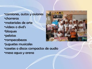 camiones, autos y aviones  chorreras  materiales de arte  vídeos o dvd’s  bloques  pelotas  rompecabezas  juguetes musicales  casetes o discos compactos de audio  mesa agua y arena  