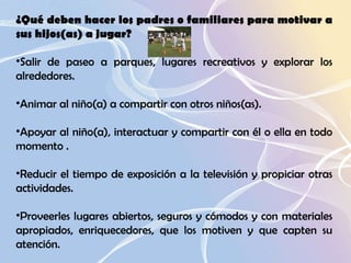¿Qué deben hacer los padres o familiares para motivar a sus hijos(as) a jugar?  Salir de paseo a parques, lugares recreativos y explorar los alrededores.  Animar al niño(a) a compartir con otros niños(as).  Apoyar al niño(a), interactuar y compartir con él o ella en todo momento .  Reducir el tiempo de exposición a la televisión y propiciar otras actividades.  Proveerles lugares abiertos, seguros y cómodos y con materiales apropiados, enriquecedores, que los motiven y que capten su atención.  