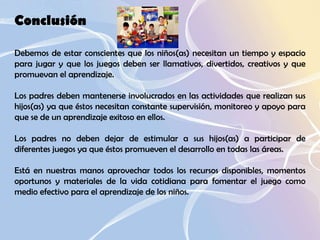 Conclusión  Debemos de estar conscientes que los niños(as) necesitan un tiempo y espacio para jugar y que los juegos deben ser llamativos, divertidos, creativos y que promuevan el aprendizaje.  Los padres deben mantenerse involucrados en las actividades que realizan sus hijos(as) ya que éstos necesitan constante supervisión, monitoreo y apoyo para que se de un aprendizaje exitoso en ellos.  Los padres no deben dejar de estimular a sus hijos(as) a participar de diferentes juegos ya que éstos promueven el desarrollo en todas las áreas.  Está en nuestras manos aprovechar todos los recursos disponibles, momentos oportunos y materiales de la vida cotidiana para fomentar el juego como medio efectivo para el aprendizaje de los niños.  