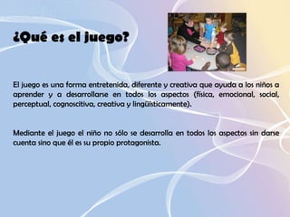 ¿Qué es el juego?  El juego es una forma entretenida, diferente y creativa que ayuda a los niños a aprender y a desarrollarse en todos los aspectos (física, emocional, social, perceptual, cognoscitiva, creativa y lingüísticamente).  Mediante el juego el niño no sólo se desarrolla en todos los aspectos sin darse cuenta sino que él es su propio protagonista.  