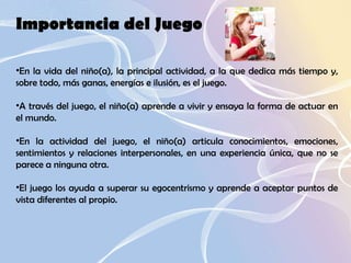Importancia del Juego En la vida del niño(a), la principal actividad, a la que dedica más tiempo y, sobre todo, más ganas, energías e ilusión, es el juego.  A través del juego, el niño(a) aprende a vivir y ensaya la forma de actuar en el mundo.  En la actividad del juego, el niño(a) articula conocimientos, emociones, sentimientos y relaciones interpersonales, en una experiencia única, que no se parece a ninguna otra.  El juego los ayuda a superar su egocentrismo y aprende a aceptar puntos de vista diferentes al propio.  