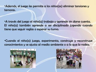 Además, el juego les permite a los niños(as) eliminar tensiones y   temores.  A través del juego el niño(a) trabaja y aprende sin darse cuenta.  El niño(a) también aprende a ser disciplinado jugando cuando tiene que seguir reglas o esperar su turno.    Cuando el niño(a) juega, experimenta, construye y reconstruye conocimientos y se ajusta al medio ambiente o a lo que lo rodea.  