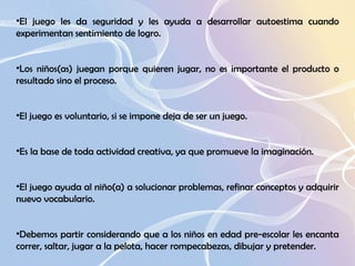 El juego les da seguridad y les ayuda a desarrollar autoestima cuando experimentan sentimiento de logro. Los niños(as) juegan porque quieren jugar, no es importante el producto o resultado sino el proceso.  El juego es voluntario, si se impone deja de ser un juego.  Es la base de toda actividad creativa, ya que promueve la imaginación.  El juego ayuda al niño(a) a solucionar problemas, refinar conceptos y adquirir nuevo vocabulario.  Debemos partir considerando que a los niños en edad pre-escolar les encanta correr, saltar, jugar a la pelota, hacer rompecabezas, dibujar y pretender. 