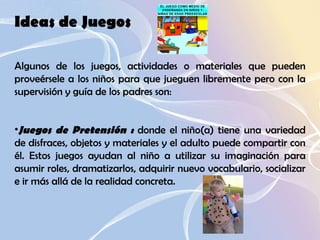 Ideas de Juegos  Algunos de los juegos, actividades o materiales que pueden proveérsele a los niños para que jueguen libremente pero con la supervisión y guía de los padres son:  Juegos de Pretensión :  donde el niño(a) tiene una variedad de disfraces, objetos y materiales y el adulto puede compartir con él. Estos juegos ayudan al niño a utilizar su imaginación para asumir roles, dramatizarlos, adquirir nuevo vocabulario, socializar e ir más allá de la realidad concreta.  