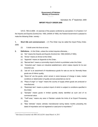 3
Government of Pakistan
Ministry of Commerce
……….
Islamabad, the 4th
September, 2009
IMPORT POLICY ORDER 2009
S.R.O. 766 (I) 2009. –In exercise of the powers conferred by sub-section (1) of section 3 of
the Imports and Exports (Control) Act, 1950, (XXXIX of 1950), the Federal Government is pleased to
make the following Order, namely: -
1. Short title and commencement. – (1) This Order may be called the Import Policy Order,
2009.
(2) It shall come into force at once.
2. Definitions. - In this Order, unless the context requires otherwise, -
(a) “Act” means the Imports and Exports (Control) Act, 1950 (XXXIX of 1950);
(b) “Annex” means an Annex to this Order;
(c) “Appendix” means an Appendix to this Order;
(d) “Banned item” means a commodity import of which is prohibited under this Order;
(e) “Industrial user” means an industrial establishment, which makes imports for its own
industrial use;
(f) “Job lot” is an assortment of miscellaneous goods for sale as one lot. Normally these
goods are of inferior quality;
(g) “Stock lot” are the goods, which remain in stock because of change in taste, market
conditions or deterioration of quality and are presented as one lot
(h) “Place of origin” or “origin” means the country of supply where goods are produced or
manufactured;
(i) “Restricted item” means a product import of which is subject to conditions specified in
this Order;
(j) “Samples” means goods in limited quantity clearly identified as such and of no
commercial value;
(k) “Tariff area,” means any area in Pakistan outside the limits of an Export Processing
Zone;
(l) “New Vehicles” means vehicles manufactured during twelve months preceding the
dated of importation and not registered or used prior to importation;”1
1
Sub-clause (l) inserted vide SRO 242 (I)/2011 dated March 14, 2011
 