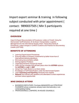 Import export seminar & training  in following subject conducted with prior appointment ( contact:  9890037505 ( Min 5 participants required at one time )  OVERVIEW Import & Export Documentation & Procedures; Letters of Credit; Using the Harmonized Tariff Schedule; Air & Ocean Transportation: Logistics Management for the International Supply Chain; Import Documents & Procedures; Latest changes in Uniform Customs and Practice for Documentary Credits (UCP 600). BENEFITS OF ATTENDING Learning Export-Import Procedures Ensuring safety of company investments by better know-how of International banking operations. Eliminating documentation pitfalls Solving logistics Problems Legal Requirements of Export & Import Learn the key changes that will take place when the UCP600 replaces the UCP500 on July 1, 2007 Using Free Trade Zones to cut down duties Knowledge of Tariff Classification under the Harmonized System Learn Exporting and Importing intricacies from experts  Network and Interact with speakers and attendees to share experiences and learn about opportunities  WHO SHOULD ATTEND BUSINESS EXECUTIVES, Purchase MANAGERS and STRATEGIC PLANNERS whose companies already trade internationally or are contemplating trading; PROFESSIONALS, LAWYERS, IN-HOUSE COUNSELS, CONSULTANTS, ACCOUNTS, whose career path involves export-import; Import Export Controllers TOPICS & SCHEDULE OF THE CONFERENCEINCOTERMS & International Sales of Goods Act • Terms used in international trade and sales• International Rules Applicable to International Exports and ImportsLetters of Credit and Alternative International Payment Methods • Cost and risks of the various letter of credit options• Opening of a letter of credit and limiting discrepancies under it• Payment under the terms of the Letter of Credit • Upcoming changes in the rules governing letters of credit (from UCP500 to UCP600)• Alternatives to letters of credit in financing international transactionsImport Documentation & Procedures • Declaring proper tariff classification & value to Customs • Country of origin declaration & marking• Import quotas and visas• Preparing proper import documents • Duty reduction programs and regimes• Developing a Customs compliance program• Record-keeping requirements Practical Import Duty Saving Tips That Can Enhance Profitability• Foreign Trade Zones• Duty Drawback• Bonded Warehouses• Temporary Importations Under Bond Custom Clearance  & procedure Export Documentation & Procedures • Export Administration Regulations – Product or Technology’s Classification and Country of End Use • Preparing Proper Export Documents and Shipper’s Export Declaration in compliance with Trade Regulations Global Logistics: Issues of Air & Ocean Transportation • The Export Process Overview & Global Shipping• The Role of the International Freight Forwarder• Licensing for Freight Forwarders• Third Party Logistics Provider Overview• Carrier Liability & Cargo InsuranceNegotiating & Drafting International Sales Agreements• Negotiating International Sales Agreements with customers in other jurisdictions• Resolving disputes relating to International Sales• Common mistakes companies make and avoidance strategiesEXIM Bank & Export Finance• EXIM Bank Export Financing• Financing for export sales through the U.S. Export Import Bank Practical Tips on Protecting Your Intellectual Property Rights• Record Your Copyrights and Trademarks with Customs & Border Protection• Let Customs & Border Protection Help You Enforce Your Rights Trade Security• Customs-Trade Partnership Against Terrorism (C-TPAT)• Container Security Initiative (CSI)What To Do When You Are Assessed A Penalty By Customs & Border Protection• Types of Penalties• Prior DisclosuresExport Risk Mitigation Techniques• Identifying risks in cross-border sales• Risk Mitigation when selling on letter-of-credit terms• Risk mitigation using bank guarantees • Risk mitigation when selling on draft-collection terms • Risk mitigation when selling on open account terms • Managing foreign exchange rate fluctuation riskExport Assistance for Exporters from the U.S. Department of Commerce• Identifying the most promising markets• Procuring customized international market research• Making contacts and arranging appointment schedules for overseas visits• Facilitating participation in trade shows, trade missions, and catalog shows• Investigating potential international partners• Financing for export sales through the SBA• Locating overseas agents, distributors, and importersInternational Trade Finance• Post-Export Financing• Pre-Export Financing• Pre-Import FinancingNAFTA and Other Bi-Lateral Agreements Product Qualifying Rules• Benefits to U.S. Importers and Exporters• Rules of Origin • Eligibility under Bi-Lateral Trade Agreements Tariff Classification Under the Harmonized Tariff Schedule• Overview of Tariff Classification Principles• Schedule B and Harmonized Tariff ScheduleExport Controls & Embargoes• US Export Controls• Trade Embargoes / Country Sanctions• Anti-boycott Compliance • Enforcement of Export Controls - Criminal and CivilCorporate Experience in Exporting Importing: Practical Tips• How we imported from Canada, China & India• Getting documentation right• Choosing right codes & Customs Procedures• Payment terms: thinking out of the box• Building Personal Relationships: solving quality, paperwork & communication problems• Quality issues: remedies in international importing SPEAKERS ON THE FACULTYLeading experts in their area who have expertise in export and import  DATE OF THE CONFERENCE :8:30 AM to 4:30 PMLOCATION OF THE CONFERENCE : 