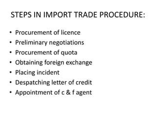 STEPS IN IMPORT TRADE PROCEDURE:
•
•
•
•
•
•
•

Procurement of licence
Preliminary negotiations
Procurement of quota
Obtaining foreign exchange
Placing incident
Despatching letter of credit
Appointment of c & f agent

 
