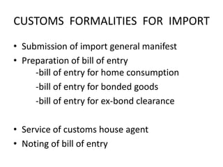 CUSTOMS FORMALITIES FOR IMPORT
• Submission of import general manifest
• Preparation of bill of entry
-bill of entry for home consumption
-bill of entry for bonded goods
-bill of entry for ex-bond clearance
• Service of customs house agent
• Noting of bill of entry

 