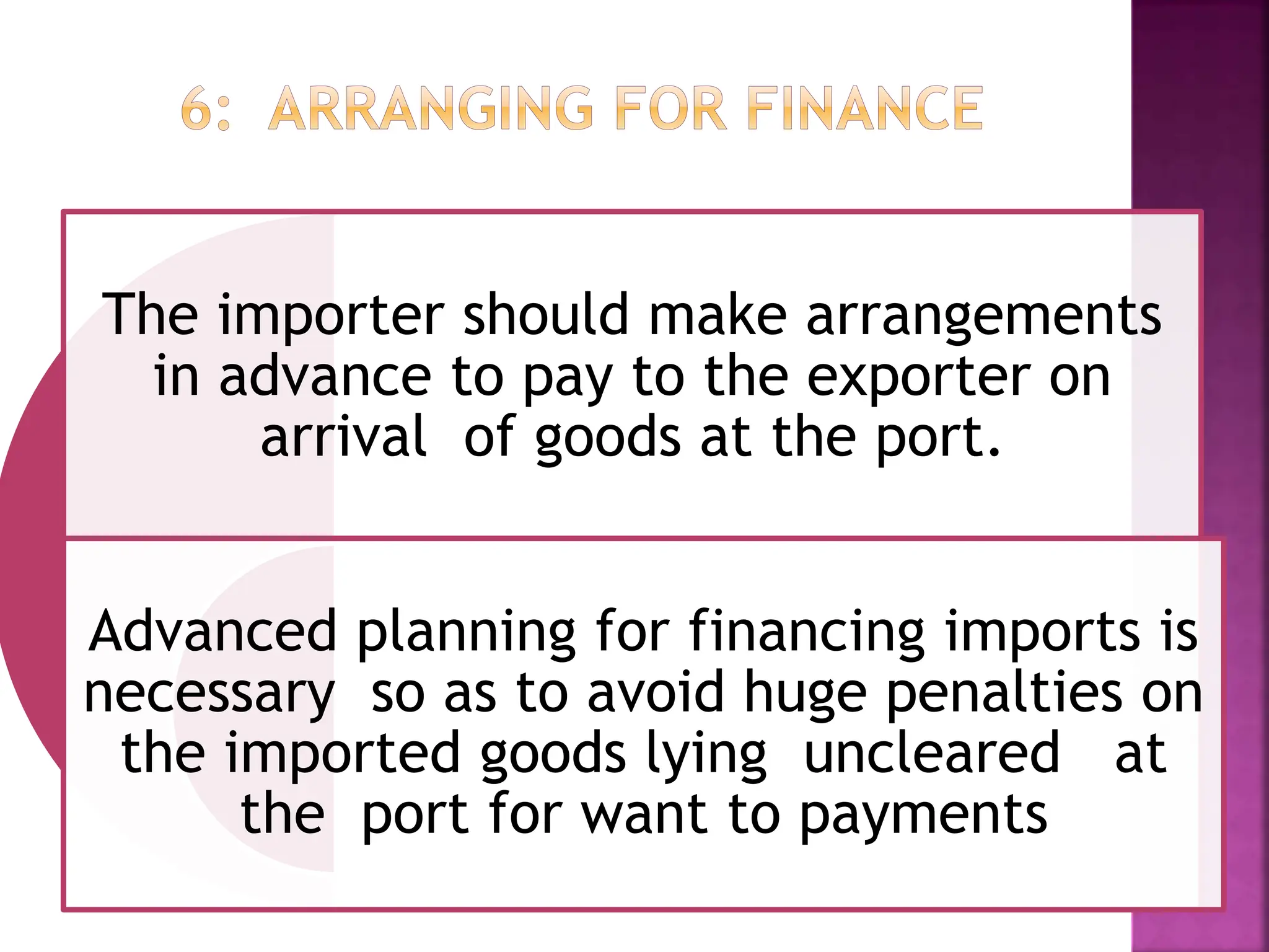 The importer should make arrangements
in advance to pay to the exporter on
arrival of goods at the port.
Advanced planning for financing imports is
necessary so as to avoid huge penalties on
the imported goods lying uncleared at
the port for want to payments
 