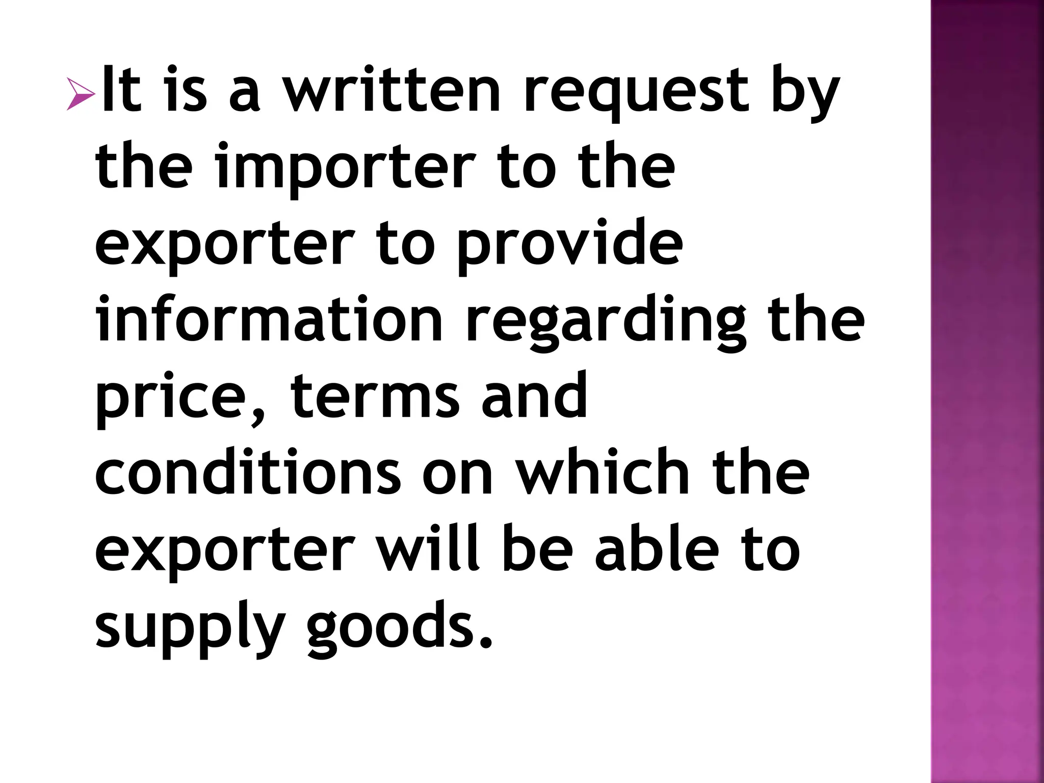It is a written request by
the importer to the
exporter to provide
information regarding the
price, terms and
conditions on which the
exporter will be able to
supply goods.
 