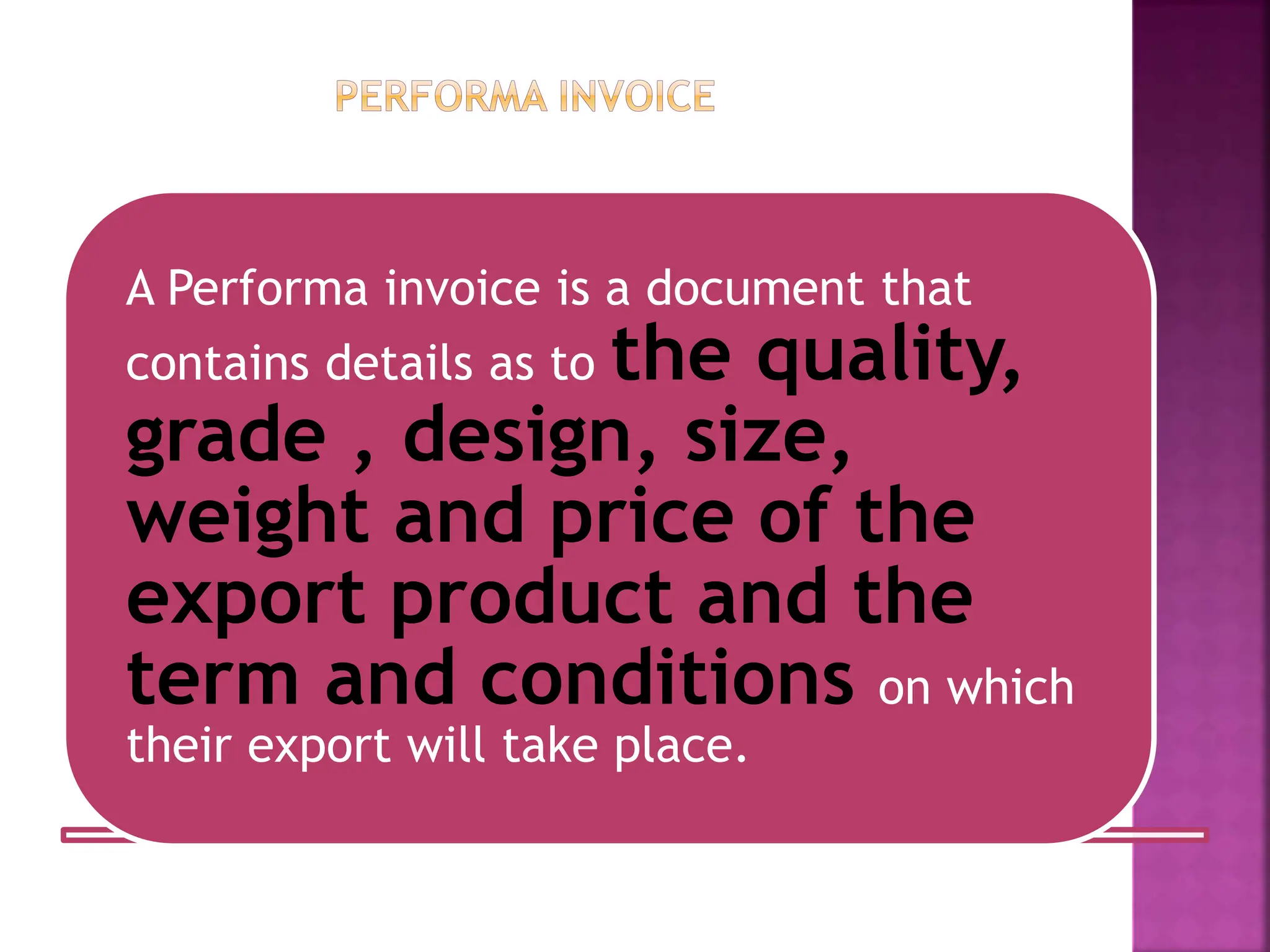 A Performa invoice is a document that
contains details as to the quality,
grade , design, size,
weight and price of the
export product and the
term and conditions on which
their export will take place.
 