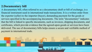 2.Documentary bill
A documentary bill, often referred to as a documentary draft or bill of exchange, is a
financial instrument used in international trade transactions. It is a written order from
the exporter (seller) to the importer (buyer), demanding payment for the goods or
services specified in the accompanying documents. The term "documentary" indicates
that the bill is linked to specific documents, such as invoices, shipping documents, and
certificates, which provide evidence that the agreed-upon goods or services have been
delivered. The use of documentary bills helps ensure a secure and verifiable method of
payment in international trade.
 