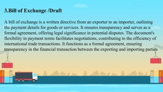 3.Bill of Exchange /Draft
A bill of exchange is a written directive from an exporter to an importer, outlining
the payment details for goods or services. It ensures transparency and serves as a
formal agreement, offering legal significance in potential disputes. The document's
flexibility in payment terms facilitates negotiations, contributing to the efficiency of
international trade transactions. It functions as a formal agreement, ensuring
transparency in the financial transaction between the exporting and importing parties
 