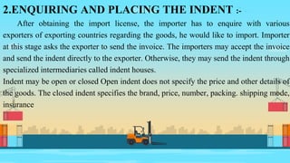 2.ENQUIRING AND PLACING THE INDENT :-
After obtaining the import license, the importer has to enquire with various
exporters of exporting countries regarding the goods, he would like to import. Importer
at this stage asks the exporter to send the invoice. The importers may accept the invoice
and send the indent directly to the exporter. Otherwise, they may send the indent through
specialized intermediaries called indent houses.
Indent may be open or closed Open indent does not specify the price and other details of
the goods. The closed indent specifies the brand, price, number, packing. shipping mode,
insurance
 
