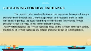 3.OBTAINING FOREIGN EXCHANGE
The importer, after sending the indent, has to procure the required foreign
exchange from the Exchange Control Department of the Reserve Bank of India.
He/she has to produce the license and the prescribed forms for securing foreign
exchange which is needed to pay for the import of goods.
Reserve Bank releases the foreign exchange based on the strength of the application,
availability of foreign exchange and foreign exchange policy of the government.
 