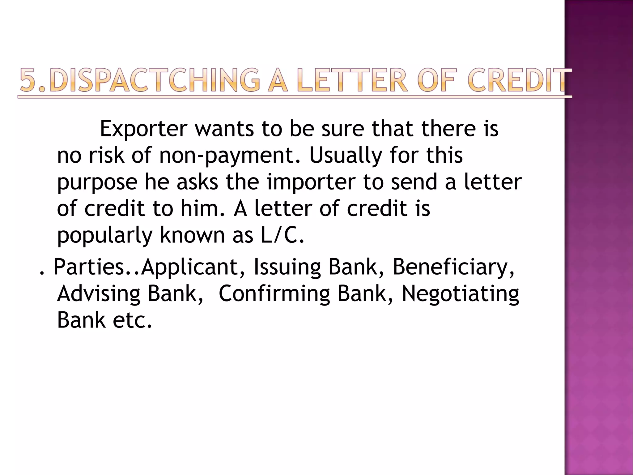 Exporter wants to be sure that there is
no risk of non-payment. Usually for this
purpose he asks the importer to send a letter
of credit to him. A letter of credit is
popularly known as L/C.
. Parties..Applicant, Issuing Bank, Beneficiary,
Advising Bank, Confirming Bank, Negotiating
Bank etc.
 